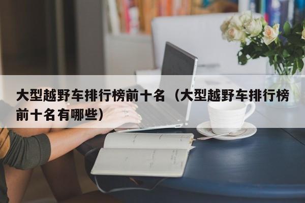 大型越野车排行榜前十名（大型越野车排行榜前十名有哪些）