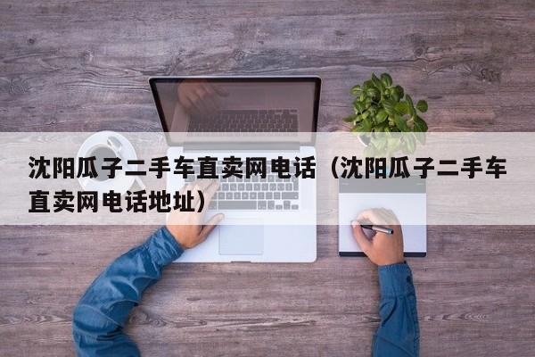 沈阳瓜子二手车直卖网电话（沈阳瓜子二手车直卖网电话地址）