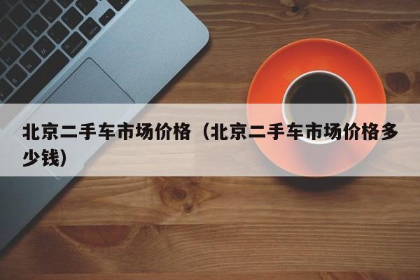 北京二手车市场价格（北京二手车市场价格多少钱）