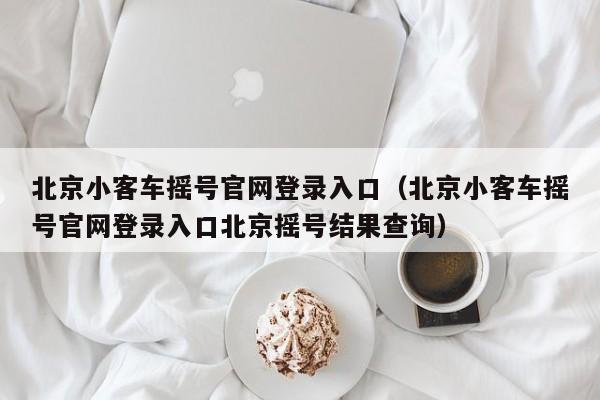北京小客车摇号官网登录入口（北京小客车摇号官网登录入口北京摇号结果查询）