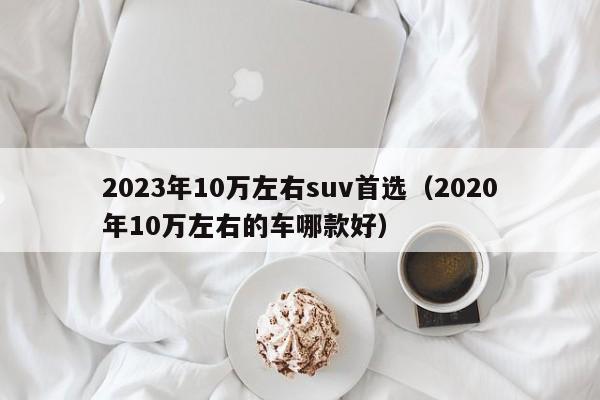 2023年10万左右suv首选（2020年10万左右的车哪款好）