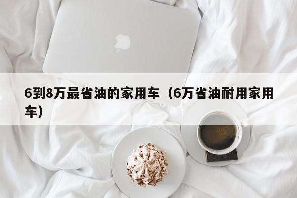 6到8万最省油的家用车（6万省油耐用家用车）