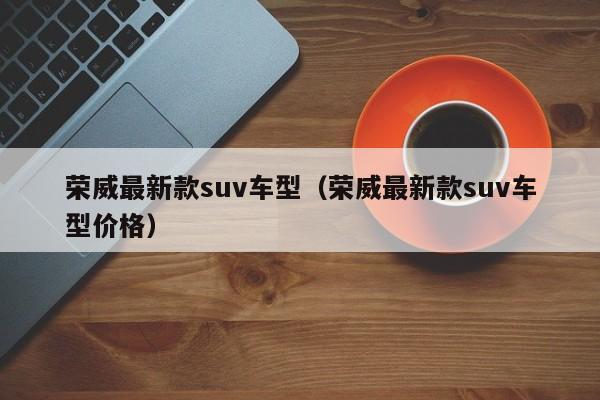 荣威最新款suv车型（荣威最新款suv车型价格）