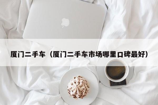 厦门二手车（厦门二手车市场哪里口碑最好）