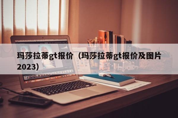 玛莎拉蒂gt报价（玛莎拉蒂gt报价及图片2023）