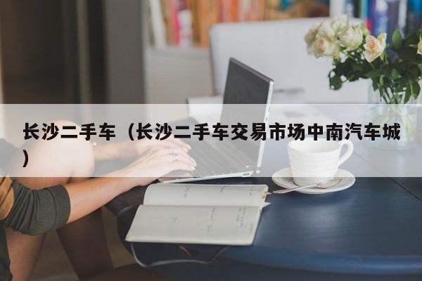 长沙二手车（长沙二手车交易市场中南汽车城）