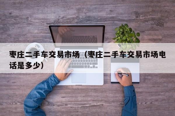 枣庄二手车交易市场（枣庄二手车交易市场电话是多少）