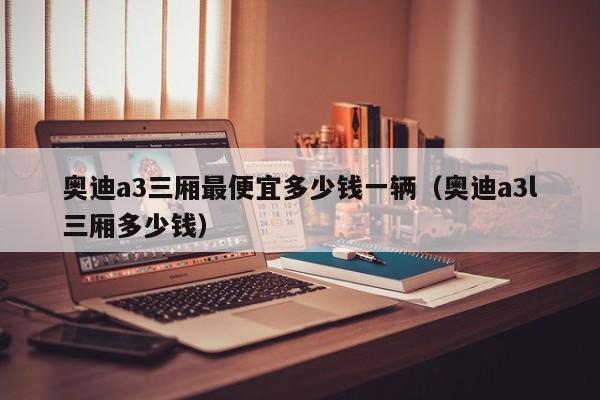 奥迪a3三厢最便宜多少钱一辆（奥迪a3l三厢多少钱）