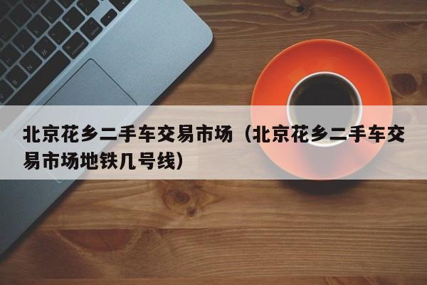 北京花乡二手车交易市场（北京花乡二手车交易市场地铁几号线）