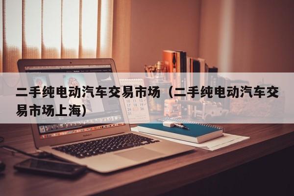 二手纯电动汽车交易市场（二手纯电动汽车交易市场上海）