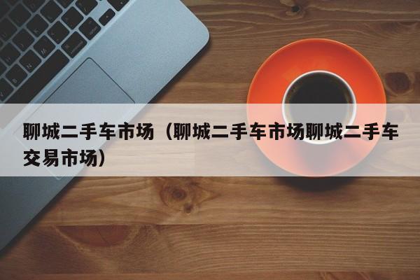 聊城二手车市场（聊城二手车市场聊城二手车交易市场）
