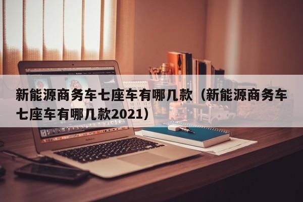 新能源商务车七座车有哪几款（新能源商务车七座车有哪几款2021）