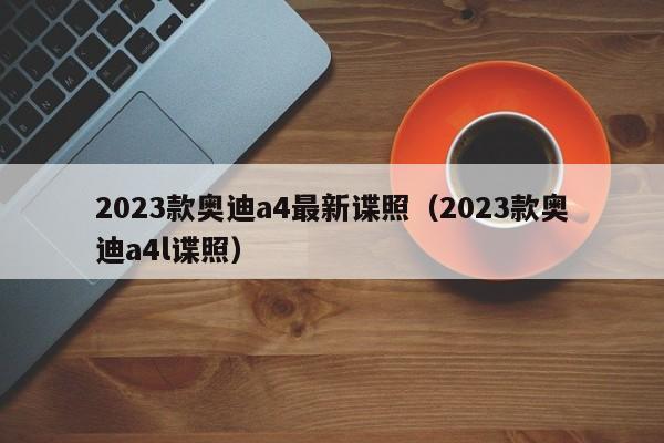 2023款奥迪a4最新谍照（2023款奥迪a4l谍照）