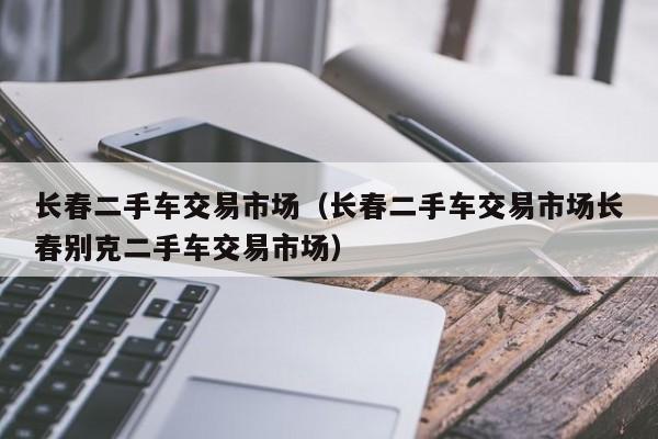 长春二手车交易市场（长春二手车交易市场长春别克二手车交易市场）