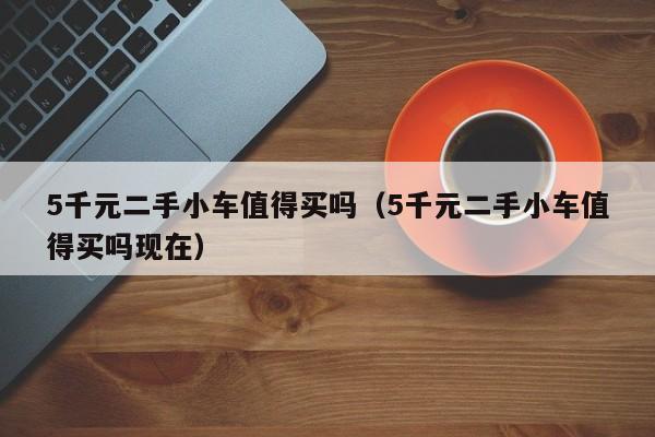 5千元二手小车值得买吗（5千元二手小车值得买吗现在）