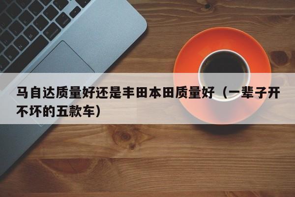 马自达质量好还是丰田本田质量好（一辈子开不坏的五款车）