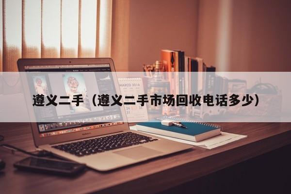 遵义二手（遵义二手市场回收电话多少）