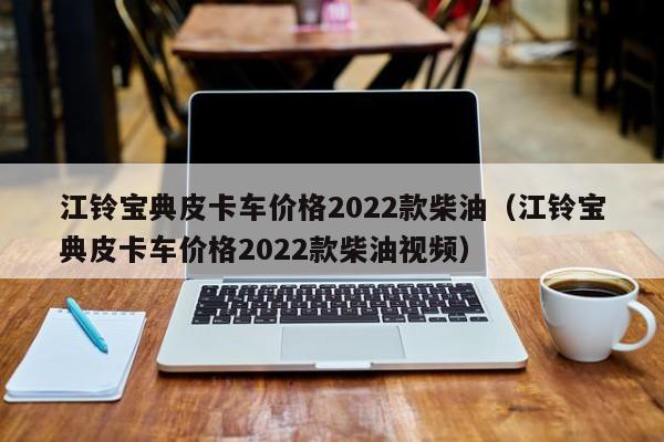 江铃宝典皮卡车价格2022款柴油（江铃宝典皮卡车价格2022款柴油视频）