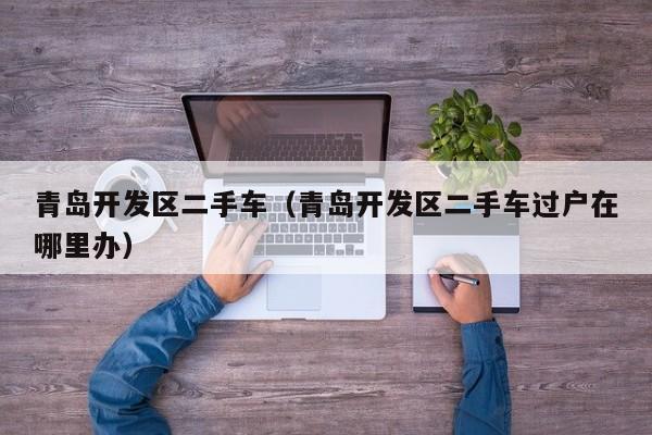 青岛开发区二手车（青岛开发区二手车过户在哪里办）