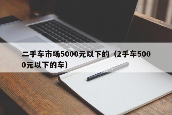 二手车市场5000元以下的（2手车5000元以下的车）