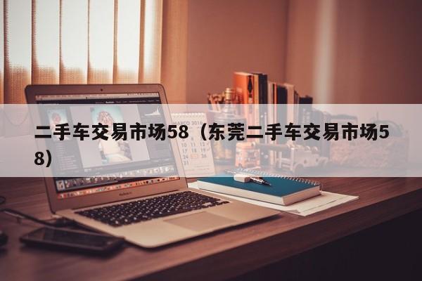 二手车交易市场58（东莞二手车交易市场58）
