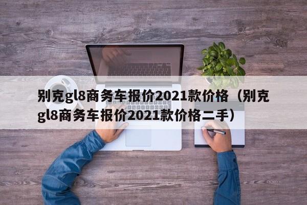 别克gl8商务车报价2021款价格（别克gl8商务车报价2021款价格二手）