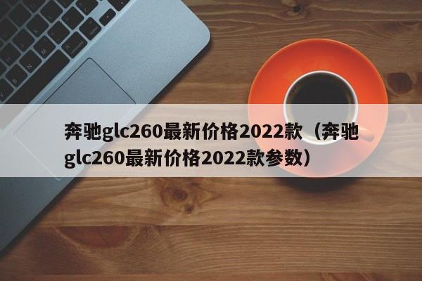 奔驰glc260最新价格2022款（奔驰glc260最新价格2022款参数）