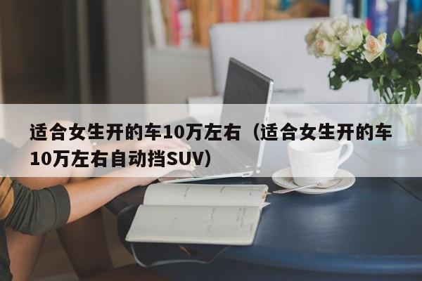 适合女生开的车10万左右（适合女生开的车10万左右自动挡SUV）