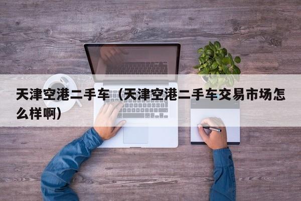 天津空港二手车（天津空港二手车交易市场怎么样啊）