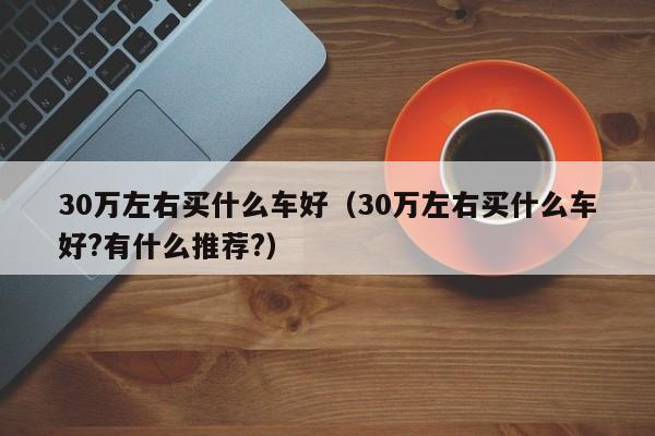 30万左右买什么车好（30万左右买什么车好?有什么推荐?）