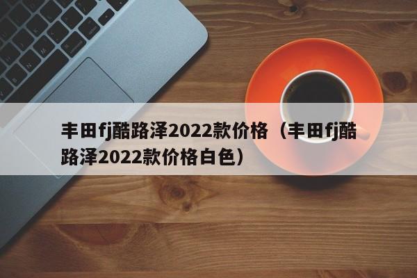 丰田fj酷路泽2022款价格（丰田fj酷路泽2022款价格白色）
