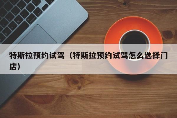 特斯拉预约试驾（特斯拉预约试驾怎么选择门店）