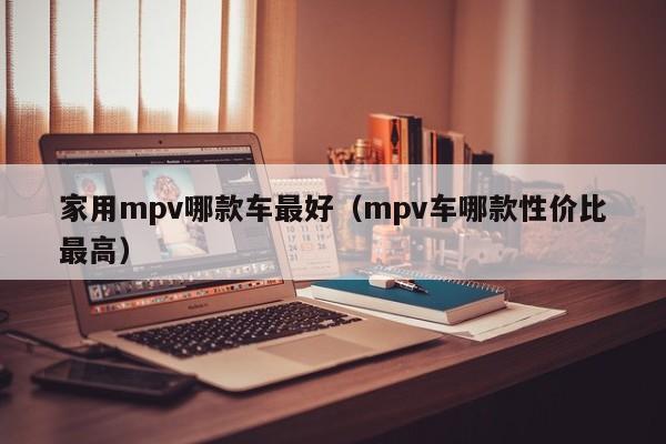 家用mpv哪款车最好（mpv车哪款性价比最高）