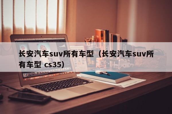 长安汽车suv所有车型（长安汽车suv所有车型 cs35）