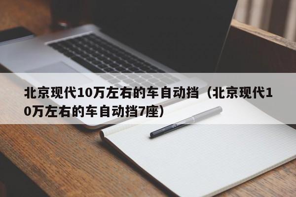 北京现代10万左右的车自动挡（北京现代10万左右的车自动挡7座）