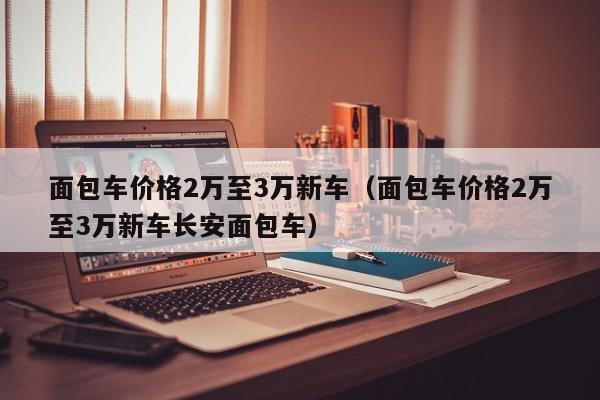 面包车价格2万至3万新车（面包车价格2万至3万新车长安面包车）