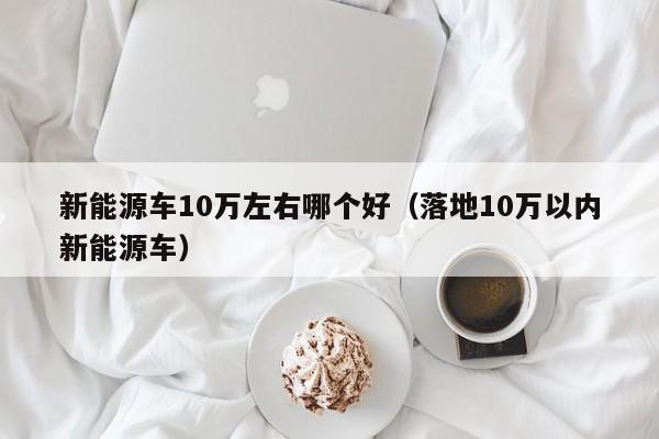 新能源车10万左右哪个好（落地10万以内新能源车）