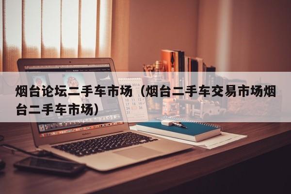 烟台论坛二手车市场（烟台二手车交易市场烟台二手车市场）