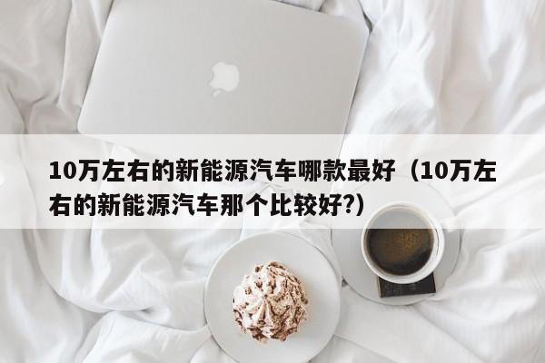 10万左右的新能源汽车哪款最好（10万左右的新能源汽车那个比较好?）