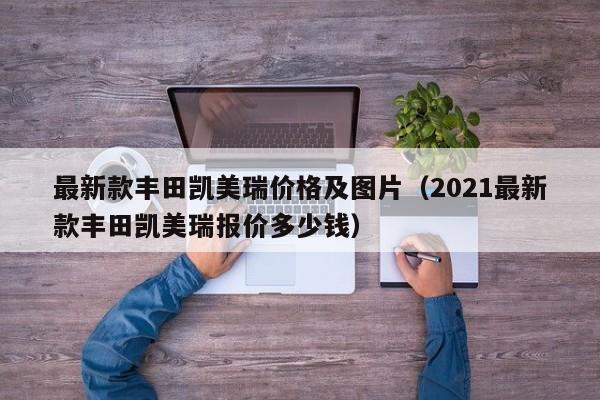 最新款丰田凯美瑞价格及图片（2021最新款丰田凯美瑞报价多少钱）