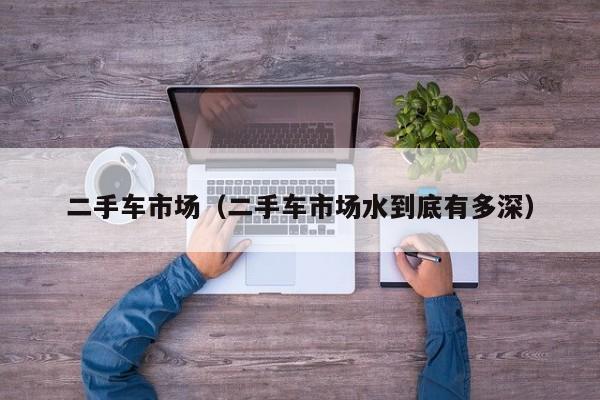 二手车市场（二手车市场水到底有多深）