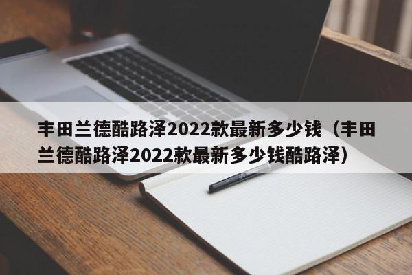 丰田兰德酷路泽2022款最新多少钱（丰田兰德酷路泽2022款最新多少钱酷路泽）