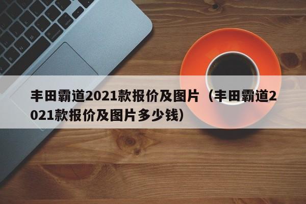 丰田霸道2021款报价及图片（丰田霸道2021款报价及图片多少钱）