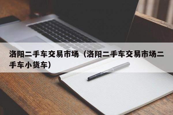洛阳二手车交易市场（洛阳二手车交易市场二手车小货车）