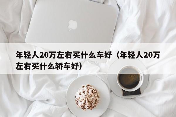 年轻人20万左右买什么车好（年轻人20万左右买什么轿车好）