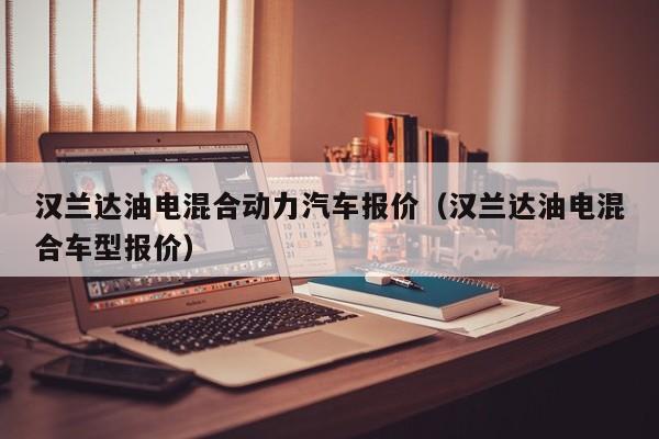 汉兰达油电混合动力汽车报价（汉兰达油电混合车型报价）