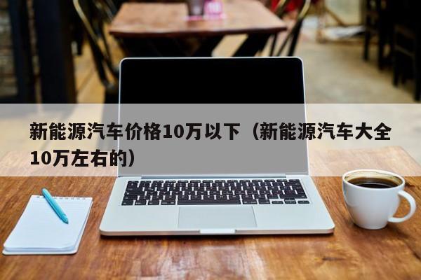 新能源汽车价格10万以下（新能源汽车大全10万左右的）