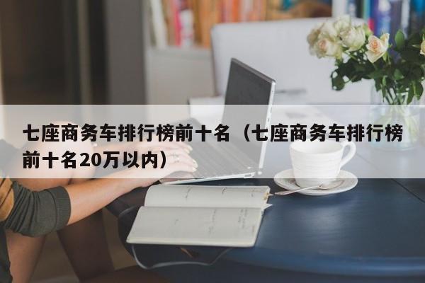 七座商务车排行榜前十名（七座商务车排行榜前十名20万以内）