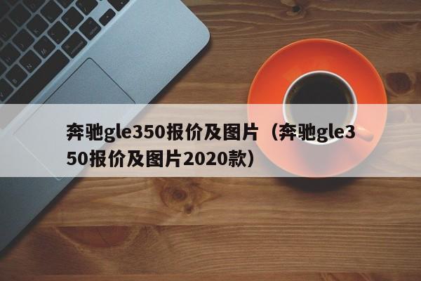 奔驰gle350报价及图片（奔驰gle350报价及图片2020款）