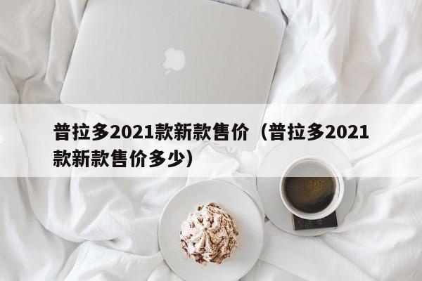 普拉多2021款新款售价（普拉多2021款新款售价多少）